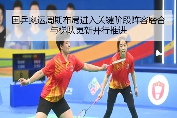 国乒奥运周期布局进入关键阶段阵容磨合与梯队更新并行推进